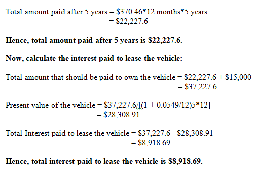 Total amount paid after 5 years $370.46*12 months *5 years $22,227.6 Hence, total amount paid after 5 years is S22,227.6 Now, calculate the interest paid to lease the vehicle: Total amount that should be paid to own the vehicle $22,227.6S15,000 S37,227.6 Present value of the vehicle S37,227.61+ 0.0549/12)5 12] -$28,308.91 Total Interest paid to lease the vehicle - S37,227.6 - S28,308.91 - S8,918.69 Hence, total interest paid to lease the vehicle is $8,918.69