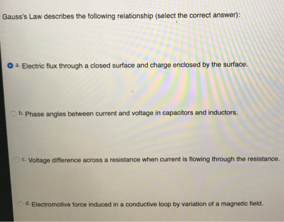 Gausss Law describes the following relationship (select the correct answer): a. Electric flux through a closed surface and charge enclosed by the surface. b. Phase angles between current and voltage in capacitors and inductors. C. Voltage difference across a resistance when current is flowing through the resistance. d. Electromotive force induced in a conductive loop by variation of a magnetic field.