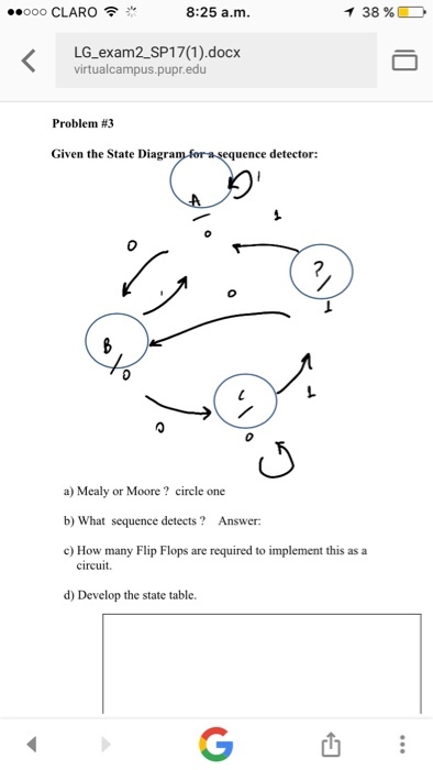 ooo CLARO F T 38% 8:25 a.m. LG exam2 SP17 (1) docx virtual campus pupr edu Problem #3 Given the State Diagra equence detector: a) Mealy or Moore circle one b) What sequence detects? Answer: c) How many Flip Flops are required to implement this as a circuit d) Develop the state table.