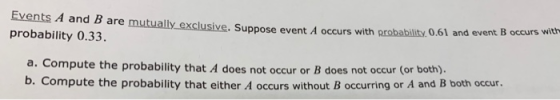 Events A and B are mutually exclusiv probability 0.33. e. Suppose event A occurs with probability. 0.61 and event B occurs with a. Compute the probability that A does not occur or B does not occur b. Compute the probability that either A occurs without B occurring or A and B both occur.
