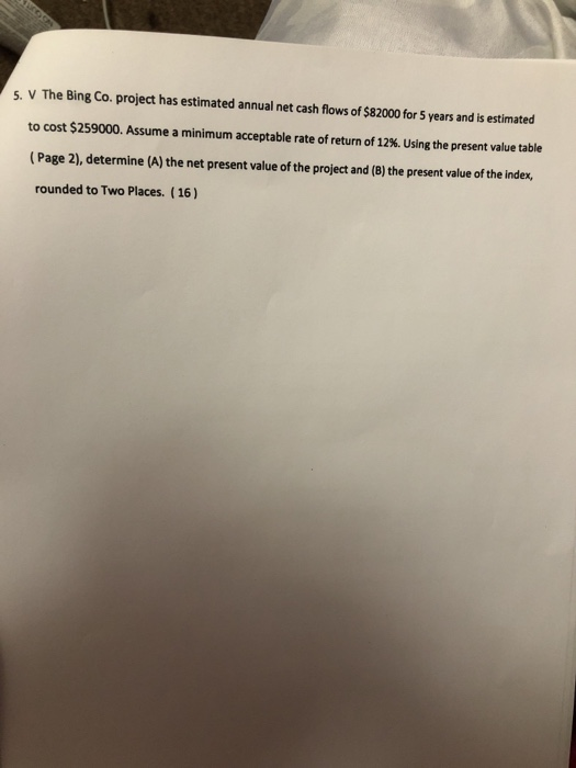 s. V The Bing Co. project has estimated annual net cash flows of $82000 for 5 years and is estimated to cost $259000. Assume a minimum acceptable rate of return of 12%. Using the present value table (Page 2), determine (A) the net present value of the project and (B) the present value of the index, rounded to Two Places. ( 16)