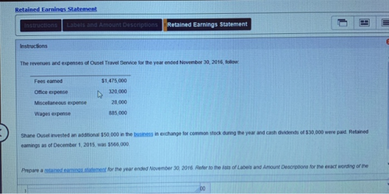 Retained Earnings Statement Retained Earnings Statement The revenues and expenses of Ousel Travel Service for the year ended November 30, 2016, follow Fees earned Office expense Miscelaneous expense Wages expense $1,475,000 320,000 28,000 885,000 Shane Ousel invested an additional $50,000 in the business in exchange for common stock duning the year and cash dividends of $30,000 were paid Retained eanings as of December 1, 2015, was $566,000 Prepare a cetained.eainas statemenat for the year ended November 30, 2016 Refer to the lists of Labeis and Amount Descrptions for the exact wording of the
