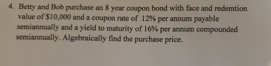 4. Betty and Bob purchase an 8 year coupon bond with face and redemtion value of $10,000 and a coupon rate of 12% per annum p