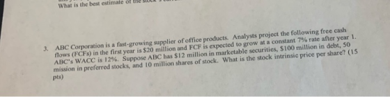 3. ABC Corporation is a fast-growing supplier of office products. Analysts project the following free cash flows (FCFS) in th
