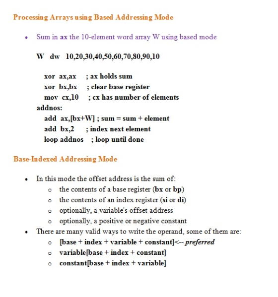 Processing Arrays using Based Addressing Mode Sum in ax the 10-element word array W using based mode W dw 10,20,30,40,50,60,70,80,90,10 xor ax,ax ; ax holds sum xor bx.bx ; clear base register mov cx,10 cx has number of elements addnos add ax,[bx+W ; sum=sum+ element add bx,2 ;index next element loop addnos ; loop until done Base-Indexed Addressing Mode . In this mode the offset address is the sum of o the contents of a base register (bx or bp) o the contents of an index register (si or di) o optionally, a variables offset address o optionally, a positive or negative constant There are many valid ways to write the operand, some of them are o [base index + variable constant]<-preferred o variable[base +index constant o constant[base + index t variable]