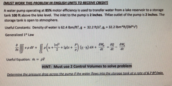 A water pump operating at 85% motor efficiency is used to transfer water from a lake reservoir to a storage tank 100 ft above the lake level. The inlet to the pump is 2 inches. Thfae outlet of the pump is 2 inches. The storage tank is open to atmosphere. Useful Constants: Density of water is 624 lbm/ft. g-322 ft/s, &-32.2 Ibmt/Ibhs) Generalized 1st Law Iul2 dt dt dt ρν HINT: Must use 2 Control Volumes to solve problem Useful Equation:
