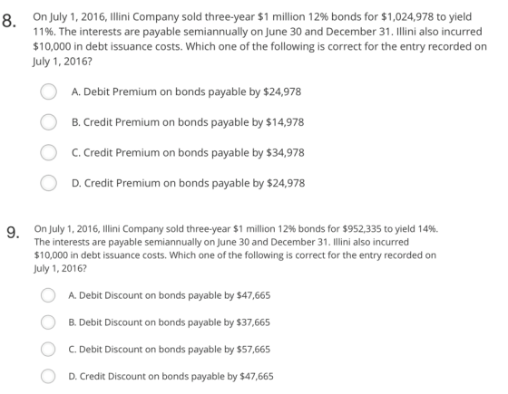 on July 1, 2016, Illini Company sold three-year $1 million 12% bonds for $1,024,978 to yield 11%. The interests are payable semiannually on June 30 and December 31. Illini also incurred $10,000 in debt issuance costs. Which one of the following is correct for the entry recorded on July 1, 2016? 8. A. Debit Premium on bonds payable by $24,978 B. Credit Premium on bonds payable by $14,978 C. Credit Premium on bonds payable by $34,978 D. Credit Premium on bonds payable by $24,978 on July 1, 2016, Illini Company sold three-year $1 million 12% bonds for $952.335 to yield 14%. The interests are payable semiannually on June 30 and December 31. Illini also incurred $10,000 in debt issuance costs. Which one of the following is correct for the entry recorded on July 1, 2016? 9, A. Debit Discount on bonds payable by $47,665 B. Debit Discount on bonds payable by $37,665 C. Debit Discount on bonds payable by $57,665 D. Credit Discount on bonds payable by $47,665