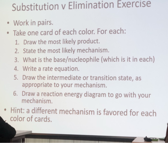 Substitution v Elimination Exercise Work in pairs. Take one card of each color. For each: 1. Draw the most likely product. 2. State the most likely mechanism. 3. What is the base/nucleophile (which is it in each) 4. Write a rate equation. 5. Draw the intermediate or transition state, as appropriate to your mechanism 6. Draw a reaction energy diagram to go with your mechanism. Hint: a different mechanism is favored for each color of cards