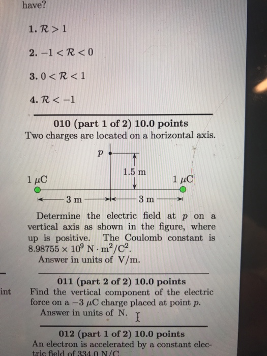 have? 1. R>1 2. -1<R<O 3.0<R<1 4. R<-1 010 (part 1 of 2) 10.0 points Two charges are located on a horizontal axis. 1.5 m1 C 1 HC Determine the electric field at p on a vertical axis as shown in the figure, where up is positive. The Coulomb constant is 8.98755 x 109 N. m2/C? Answer in units of V/m. 011 (part 2 of 2) 10.0 points int Find the vertical component of the electric force on a-3 μC charge placed at point p. Answer in units of N. 012 (part 1 of 2) 10.0 points An electron is accelerated by a constant elec- tric field of 334.0 N/C
