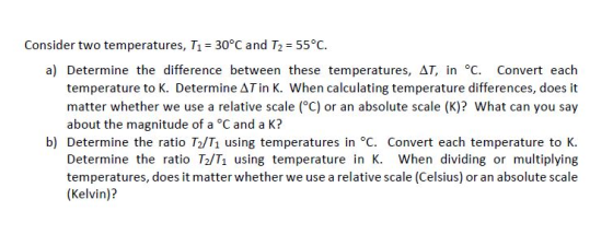 Consider two temperatures, T1-30°C and T2 = 55°C. a) Determine the difference between these temperatures, ΔΤ, in °C. Convert each temperature to K. Determine Tin K. When calculating temperature differences, does it matter whether we use a relative scale (°C) or an absolute scale (K)? What can you say about the magnitude of a °C and a K? b) Determine the ratio T2/Ti using temperatures in °C. Convert each temperature to K. Determine the ratio T2/T1 using temperature in K. When dividing or multiplying temperatures, does it matter whether we use a relative scale (Celsius) or an absolute scale (Kelvin)?