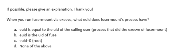 If possible, please give an explanation. Thank you! When you run fusermount via execve, what euid does fusermounts process have? a. b. c. d. euid is equal to the uid of the calling user (process that did the execve of fusermount) euid is the uid of fuse euid-0 (root) None of the above