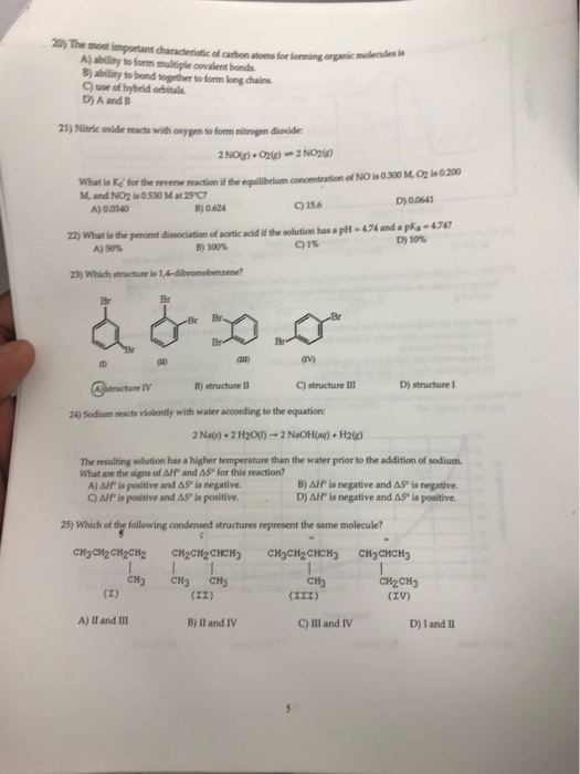 ) The mont important characteriotic of catbon atoms for forming onganic molenuks a A) ability to form multiple covalent bonds B) ability to bond together to form long chains C) use of hybrid orbitals D) A and B 21) Nitric enide reacts with oxygem to form nitrogen dioxide What is Ke for the M, and N02 is 0.530 Mat25 C? reverse reaction if the equilibrium concentration of NO is 0.300 M,O2 is 0.200 C)156 if D) 00641 A) 0.0340 B) 0624 22) What is pencent A)50% fhe pencent dissociation of acetic acld if the solution has a pH- 474 and apks-474 D)10% B)100% Q1% 23) Which structure is 1,A-dibromobenzene? Br Br rv) C)structure Ⅲ D) structure I 24) Sodium reacts violently with water according to the equation 2Na() +2 H200) → 2 NaOH(ag) + H2(g) The resulting solution has a higher temperature than the water prior to the addition of sodium. What are the signs of Aff and AS for this reaction? A) AF is positive and AS, is negative. C) AH is positive and AS is positive. B) AHP is negative and AS is negative D) is negative and AS. is positive. 25) which of the following condensed structures represent the same molecule? CH3 CH3 CH CH2CH3 (IV) CH3 A) 11 and Ⅲ B) lI and IV C)Ill and Ⅳ D) 1 and II