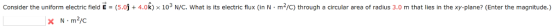 consider the uniform electric field E = 5.0 + 4.0k) 103 N/С. what is its electric flux (in N·m2/C) through a circular area of radius 3.0 m that lies in the xy-plane? (Enter the magnitude.)