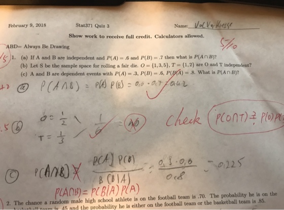 Name:VelVe Kass February 9, 2018 Stat371 Quiz 3 Show work to receive full credit. Calculators allowed. 5% ABD= Always Be Drawing e )1. (a) If A and B are independent and P(A) = .6 and P(B) = .7 then what is P(An B)? (b) Let S be the sample space for rolling a fair die. O (1,3,5), T 1,2) are O and T independent? (c) A and B are dependent events with P(A) = .3, P(B) 6, P(pr)-8, what is P(An B)? 2. The chance a random male high school athlete is on the football team is .70. The probability he is on the tonm ia 4h and the probability he is either on the football team or the basketball team is .85