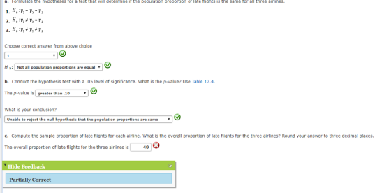 a. Formulate the hypotheses for a test that will determine if the population proportion of late flights is the same for all three airlines Choose correct answer from above choice H a Not all population proportions are equal v b. Conduct the hypothesis test with a.05 level of significance. What is the p-value? Use Table 12.4. The p-value is greater than.10 What is your conclusion? Unable to reject the null hypothesis that the population proportions are same c. Compute the sample proportion of late flights for each airline. What is the overall proportion of late flights for the three airlines? Round your answer to three decimal places. The overall proportion of late flights for the three airlines is 49 Hide Feedback Partially Correct