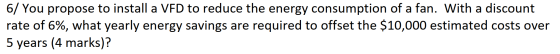 6/ You propose to install a VFD to reduce the energy consumption of a fan. With a discount rate of 6%, what yearly energy sav