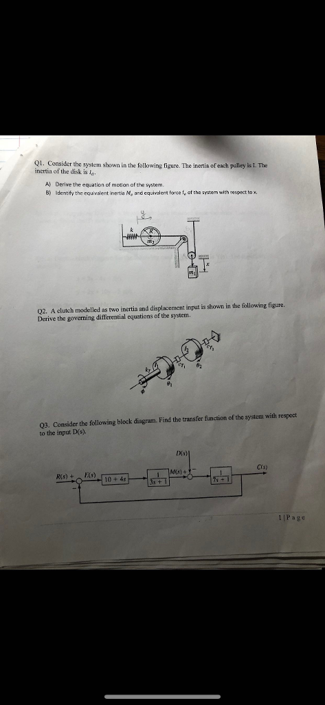 Q1. Consider the system shown in the following figure. The inertia of each pulley is I. The inertia of the disk is ln A) Derive the equation of motion of the system B) Identify the equivalent inertia M, and equivalent force fe af the system with respect tox Q2. A clutch modelled as two inertia and displacement input is shown in the following figure. Derive the governing differential equations of the system Q3. Consider the following block diagram. Find the transfer function of the system with respect to the input D(s). DIN) Crs) Rs)Ks) 10 + 4s 1 |Page