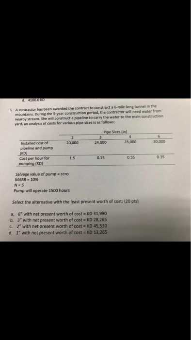 A contractor has been awarded the contract to construct a 6-mile-long tunnel in the mountains. During the 5-year construction period, the contractor will need water from nearby stream. She will construct a pipeline to carry the water to the main construction yard, an analysis of costs for various pipe sizes is as follows 3. Pipe Sizes (in) 24,000 28,000 30,000 Installed cost of pipeline and pump 20,000 Cost per hour for 1.5 0.75 0.55 0.35 Salvage value of pump MARR . 10% zero Pump will operate 1500 hours Select the alternative with the least present worth of cost: (20 pts) a. 6 with net present worth of cost KD 31,990 b. 3 with net present worth of cost KD 28,265 c. 2 with net present worth of cost - KD 45,530 d. 1 with net present worth of cost - KD 13,265