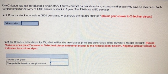 OneChicago has just introduced a single stock futures contract on Brandex stock, a company that currenty pays no dividends. Eacth contract calls for delivery of 1,400 shares of stock in 1 year. The T-bill rate is 5% per year a. If Brandex stock now sells at $150 per share, what should the futures price be? (Round your answer to 2 decimal places.) Futures price b. If the Brandex price drops by 3%, what will be the new futures price and the change in the investors margin account? (Round Futures price (new) answer to 3 decimal places and other answer to the nearest dollar amount. Negative amount should be indicated by a minus sign.) Futures price (new) Change in the investors margin account
