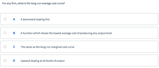 For any firm, what is the long-run average cost curve? O A A downward sloping line o B Afunction which shows the lowest avera