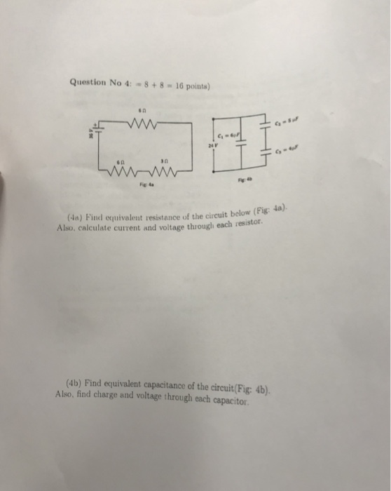 Question No 4: -8+8 16 points) s 0 Ca 24V s n (-la) Find αuivalent resistance of the circuit below (Fig 4a) Also, calculate current and voltage through each resistor. (4b) Find equivalent capacitance of the circuit(Fig: 4b) Also, find charge and voltage through each capacitor