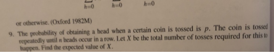 h-0 h-0 h=0 or otherwise. (Oxford 1982M) 9. The probability of obtaining a head when a certain coin is tossed is p. The coin is tossed repeatedly until n heads occur in a row. Let X be the total number of tosses required for this to happen. Find the expected value of X.