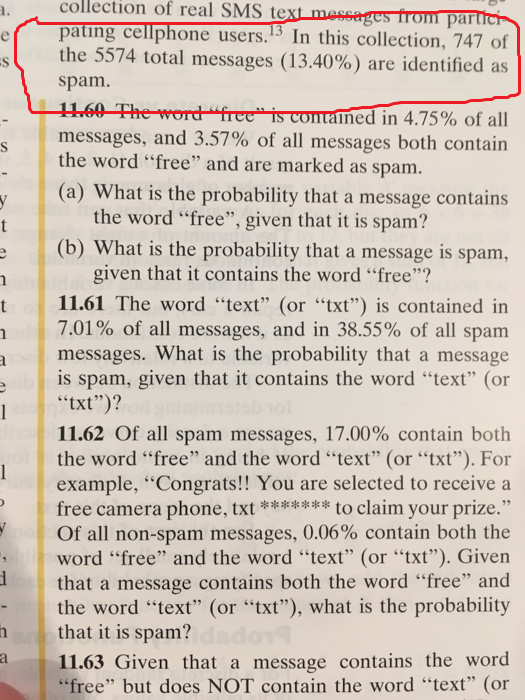 patng cellphone users.5 In this collection, 747 of collection of real SMS text mossages trom parter the 5574 total messages (13.40%) are identified as spam. 1160 The messages, and 3.57% of all messages both contain the word free and are marked as spam. word-fierTSCOTITained-in 4.75% of all the word free, given that it is spam? (b) What is the probability that a message is spam, given that it contains the word free? t 11.61 The word text (or xt) is contained in 7.01% of all messages, and in 38.55% of all spam messages. What is the probability that a message is spam, given that it contains the word text (or txt)? 11.62 Of all spam messages, 17.00% contain both the word free and the word text (or txt). For example, Congrats!! You are selected to receive free camera phone, tto claim your prize. Of all non-spam messages, 0.06% contain both the word free and the word text (or txt). Given that a message contains both the word free and the word text (or txt), what is the probability that it is spam? 11.63 Given that a message contains the word free but does NOT contain the word text (or