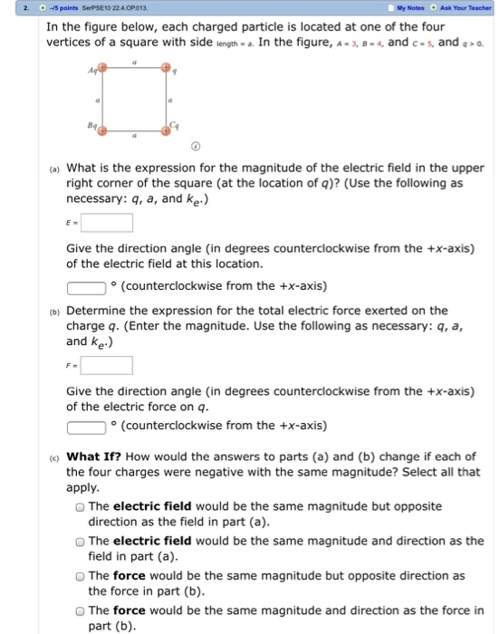 2 15 points SePSE10 224.OP013 МУ Notes . Ask Your In the figure below, each charged particle is located at one of the four vertices of a square with side length- . In the figure, A 3,B-4, and c-s, and >o. Bg a) What is the expression for the magnitude of the electric field in the upper right corner of the square (at the location of q)? (Use the following as necessary: q, a, and ke.) Give the direction angle (in degrees counterclockwise from the +x-axis) of the electric field at this location. (counterclockwise from the +x-axis) (o) Determine the expression for the total electric force exerted on the charge q. (Enter the magnitude. Use the following as necessary: q, a, and ke.) Give the direction angle (in degrees counterclockwise from the +x-axis) of the electric force on q (Counterclockwise from the +x-axis) e) What If? How would the answers to parts (a) and (b) change if each of the four charges were negative with the same magnitude? Select all that apply O The electric field would be the same magnitude but opposite O The electric field would be the same magnitude and direction as the O The force would be the same magnitude but opposite direction as O The force would be the same magnitude and direction as the force in direction as the field in part (a) field in part (a) the force in part (b) part (b)