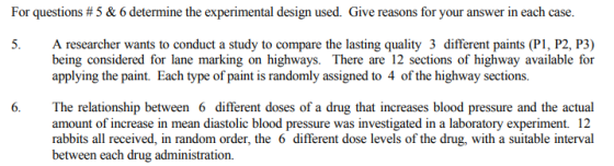 For questions # 5 & 6 determine the experimental design used. Give reasons for your answer in each case. 5. A researcher wants to conduct a study to compare the lasting quality 3 different paints (PI, P2, P3) being considered for lane marking on highways. There are 12 sections of highway available for applying the paint. Each type of paint is randomly assigned to 4 of the highway sections. 6、 The relationship between 6 different doses of a drug that increases blood pressure and the actual amount of increase in mean diastolic blood pressure was investigated in a laboratory experiment. 12 rabbits all received, in random order, the 6 different dose levels of the drug, with a suitable interval