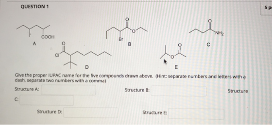 QUESTION 1 5 p o NH2 COOH Br А B с D E Give the proper IUPAC name for the five compounds drawn above. (Hint: separate number