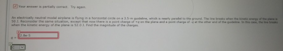 [2] Your answer is partially correct. Try again. An electrically neutral model airplane is flying in a horizontal circle on a 3.5-m guideline, which is nearly parallel to the ground. The line breaks when the kinetic energy of the plane is 50 1. Reconsider the same situation, except that now there is a point charge of +q on the plane and a point charge of -q at the other end of the quideline. In this case, the line breaks when the kinetic energy of the plane is 52.0 J. Find the magnitude of the charges 2.8e-5