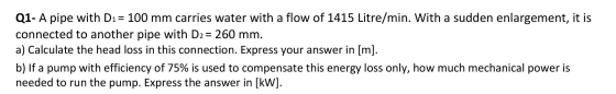Q1- A pipe with D1= 100 mm carries water with a flow of 1415 Litre/min. With a sudden enlargement, it is connected to another