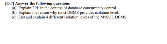 [Q.7] Answer the following questions (a) Explain 2PL in the context of database concurrency control (b) Explain the reason why most DBMS provides isolation level. (c) List and explain 4 different isolation levels of the MySQL DBMS.