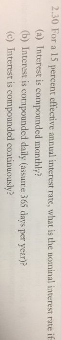 2.30 For a 15 percent effective annual interest rate, what is the nominal interest rate if (a) Interest is compounded monthly? (b) Interest is compounded daily (assume 365 days per year)? (c) Interest is compounded continuously?