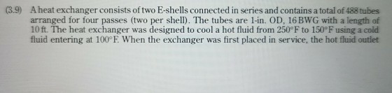 (3.9) Aheat exchanger consists of two E-shells connected in series and contains a total of 488 tubes arranged for four passes (two per shell). The tubes are 1-in. OD, 16BWG with a length of 10 ft. The heat exchanger was designed to cool a hot fluid from 250? to 150°F using a cold fluid entering at 100°E. When the exchanger was first placed in service, the hot fluid outlet