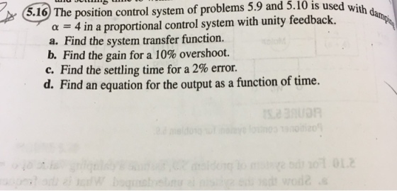 5.9 and 5.10 is used with 6.16 The position control system of problems 0 is used with d a4 in a proportional control system with unity feedback. a. Find the system transfer function. b. Find the gain for a 10% overshoot. c. Find the settling time for a 2% error. d. Find an equation for the output as a function of time.