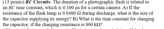 (15 points) RC Circuits: The duration of a photographic flash is related to an RC time constant, which is 0.100 us for a certain camera. A) If the resistance of the flash lamp is 0.0400 ? during discharge, what is the size of the capacitor supplying its energy? B) What is the time constant for charging the capacitor, if the charging resistance is 800 k2?