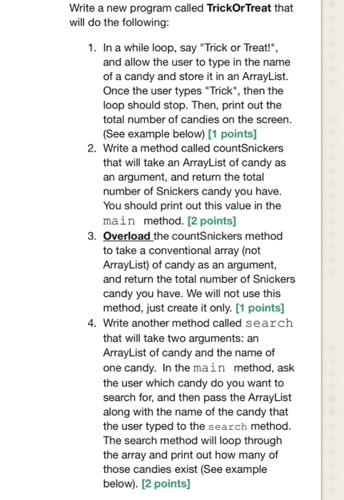 Write a new program called TrickOr Treat that will do the following 1. In a while loop, say Trick or Treat! and allow the user to type in the name of a candy and store it in an ArrayList. Once the user types Trick, then the loop should stop. Then, print out the total number of candies on the screen. (See example below) [1 points] 2. Write a method called countSnickers that will take an ArrayList of candy as an argument, and return the total number of Snickers candy you have You should print out this value in the main method. [2 points] 3. Overload the countSnickers method to take a conventional array (not ArrayList) of candy as an argument, and return the total number of Snickers candy you have. We will not use this method, just create it only. [1 points] 4. Write another method called search that will take two arguments: an ArrayList of candy and the name of one candy. In the main method, ask the user which candy do you want to search for, and then pass the ArrayList along with the name of the candy that the user typed to the search method The search method will loop through the array and print out how many of those candies exist (See example below). [2 points]