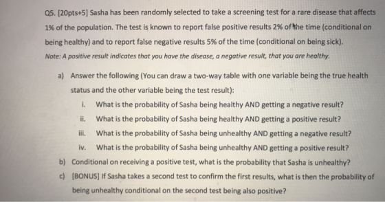 Q5. [20pts+5] Sasha has been randomly selected to take a screening test for a rare disease that affects 1% of the population. The test is known to report false positive results 2% of the time (conditional on being healthy) and to report false negative results 5% of the time (conditional on being sick). Note: A positive result indicates that you have the disease, a negative result, that you are healthy a) Answer the following (You can draw a two-way table with one variable being the true health status and the other variable being the test result) i. What is the probability of Sasha being healthy AND getting a negative result? ii. What is the probability of Sasha being healthy AND getting a positive result? ii. What is the probability of Sasha being unhealthy AND getting a negative result? iv. What is the probability of Sasha being unhealthy AND getting a positive result? Conditional on receiving a positive test, what is the probability that Sasha is unhealthy? b) c) [BONUS] If Sasha takes a second test to confirm the first results, what is then the probability of being unhealthy conditional on the second test being also positive?