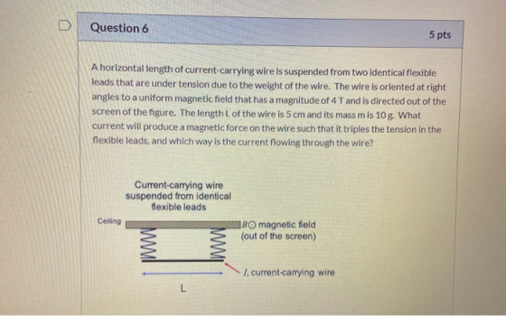 Question 6 5 pts A horizontal length of current-carrying wire is suspended from two identical flexible leads that are under t