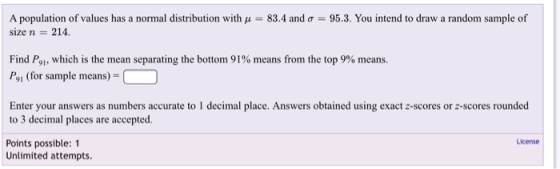 A population of values has a normal distribution with 11-83.4 and ơ-95.3. You intend to draw a random sample of size n 214. Find P91, which is the mean separating the bottom 91% means from the top 9% means. Po1 (for sample means)- Enter your answers as numbers accurate to 1 decimal place. Answers obtained using exact z-scores or z-scores rounded to 3 decimal places are accepted Points possible: 1 License Unlimited attempts