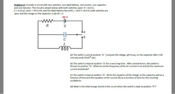 Problem 4:Consider a circuit with two switches, one ideal battery, one resistor, one capacitor and one inductor. The circuit is drawn below with both switches open: R-14.00 C ; 6.20 uF, and L 54.0 mH, and the ideal battery has emf ξ . 34.0 V. At t-o, both switches are open and the charge on the capacitor is qlt-0) (a) The switch is put at position a. Compute the charge, oft-S us), on the capacitor after 5.00 microseconds (5x10 sec) (b) The switch is kept at position a for a very long time. After several hours, the switch is thrown to position b. What are (i) the frequency of the AC current in Hz and () the maximum current amplitude? (c) The switch is kept at position b.Write the equation of the charge on the capacitor qt) as a function of time and the equation of the current Ift) as a function of time for the resulting (d) What is the total energy stored in the circuit when the switch is kept at position b?