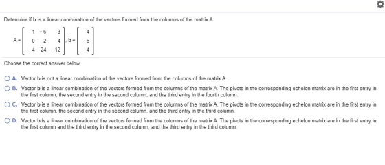 O Determine if b is a linear combination of the vectors formed from the columns of the matrix A. 4 A= 1 - 6 3 0 2 4 -4 24 - 1