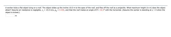 A worker kicks a flat object lying on a roof. The object slides up the incline 10.0 m to the apex of the roof, and flies off