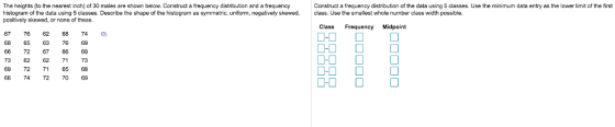 The heights (to the nearest inch) of 30 males are shown below. Construct a frequency distribution and a frequency histogram of the data using 5 classes. Describe the shape of the histogram as symmetric, uniform, negatively skewed, class. Use the smallest whcle number class width possible. positively skewed, or none of these Construct a frequency distibution of the data using 5 classes. Use the minimum data entry as the lower limit of the first Class Frequency Midpoint 67766268745 68 65 63 76 69 66 72 67 6669 73 62 62 73 69 72 71 65 68 66 74 72 70 69