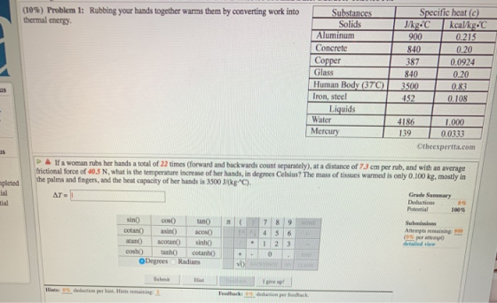 (10%) Problem 1: thermal energy. Rubbing your hands together warms them by converting work into Solids Aluminum Concrete 900 840 387 840 0.215 Glass Human Body (37C)3500 Iron, steel 0.20 0.83 us 452 Water Mercury 4186 139 .000 0.0333 Otheexpertta.com à If a woman rubs her hands a total of 22 times (forward and backwards count separately), at a distance of 73 cm per rub, and with an average frictional force of 40.5 N, what is the temperature increase of her hands, in degrees Celsius? The mass of tissues warmed is only O.100 kg, mostly in pleted e palms and fingers, and the beat capacity of her hands is 3500 J/(kg C). ial tial Grade Summary pectioas 100% Poteetial Attempts remaining: 992 (0% per attempt) detailed view asino acos0 4 5 1 2 3 coshO ta cotanho ODegrees Radians Submit Hint I give sp Hints: 0% deduction per hint. Hints remaining 1 Foedhack D deduction per feedhack