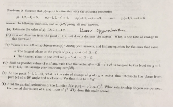 Problem 2. Suppose that gx, y, 2) is a function with the following properties: -1,2,-4 5, 9(-1,2,-4)-2, 9u(-1,2,-4) -3, and 9.(-1,2,-4) 6 Answer the following questions, and carefully justify all your answers. (a) Estimate the value of g(-0.8,2.1,-4.2). near y (b) In what direction from the point (-1,2, -4) does g decrease the fastest? What is the rate of change in this direction? (c) Which of the following objects exist(s)? Justify your answers, and find an equation for the ones that exist. The tangent plane to the graph of g(a, ,) at (-1,2,-4). The tangent plane to the level set g 5 at (-1,2, -4). at (-1,2,-4). Justify your reasoning carefully part (c) at a 40 angle and is closer to Vg than it is to-Vg? the partial derivatives of h and those of g? Why does this make sense? + ck is tangent to the level set g-t (d) Find all possible values of c, if any, such that the vector -3 (e) At the point (-1,2, -4), what is the rate of change of g along a vector that intersects the plane from (f) Find the partial derivatives of the function h, y, a) (, y,a)2. What relationship do you see between