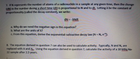 . If N represents the number of atoms of a radionuclide in a sample at any given time, then the change dN in the number during a short time dt is proportional to N and to d Letting λ be the constant of proportionality (called the decay constant), we write: dN=-ANdt a. Why do we need the negative sign in this equation? b. What are the units of λ? c. From this equation, derive the exponential radioactive decay law/N = N, e 8. The equation derived in question 7 can also be used to calculate activity. Typically, N and No are replaced with A and Aa. Using the equation derived in question 7, calculate the activity of a 30 MBg Na- 22 sample after 2.5 years.