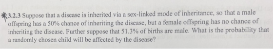 3.2.3 Suppose that a disease is inherited via a sex-linked mode of inheritance, so that a male offspring has a 50% chance of inheriting the disease, but a female offspring has no chance of inheriting the disease. Further suppose that 51.3% of births are male. What is the probability that a randomly chosen child will be affected by the disease?