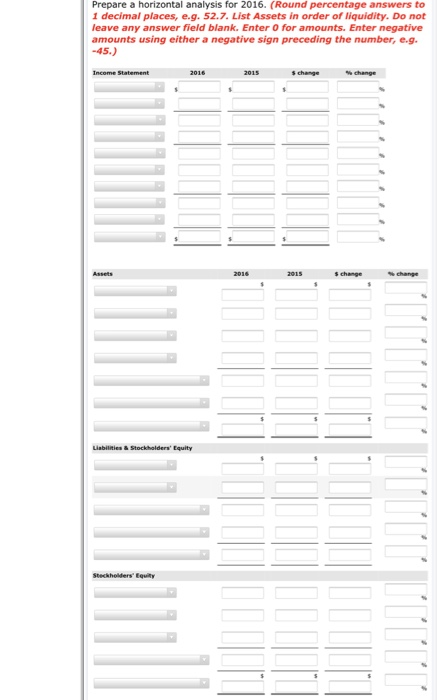 Prepare a horizontal analysis for 2016. (Round percentage answers to 1 decimal places, e.g. 52.7. List Assets in order of liquidity. Do not leave any answer field blank. Enter O for amounts. Enter negative amounts using either a negative sign preceding the number, e.g -45.) Income Statement s change s change